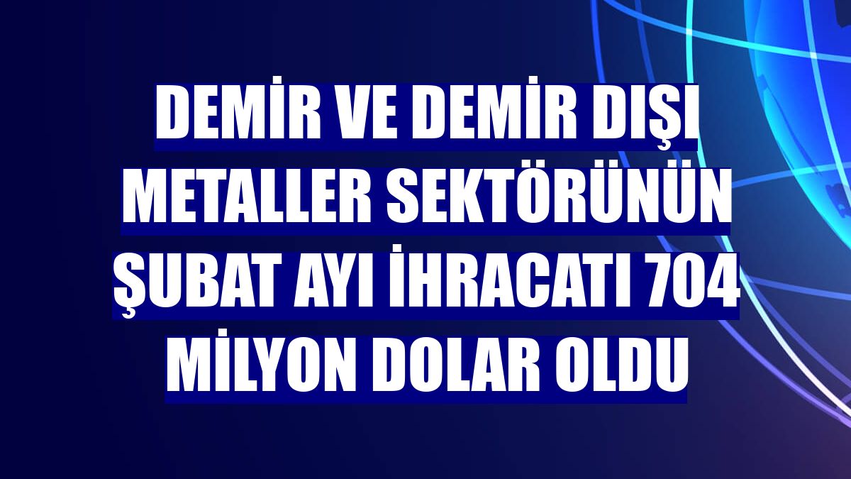 Demir ve Demir Dışı Metaller sektörünün şubat ayı ihracatı 704 milyon dolar oldu