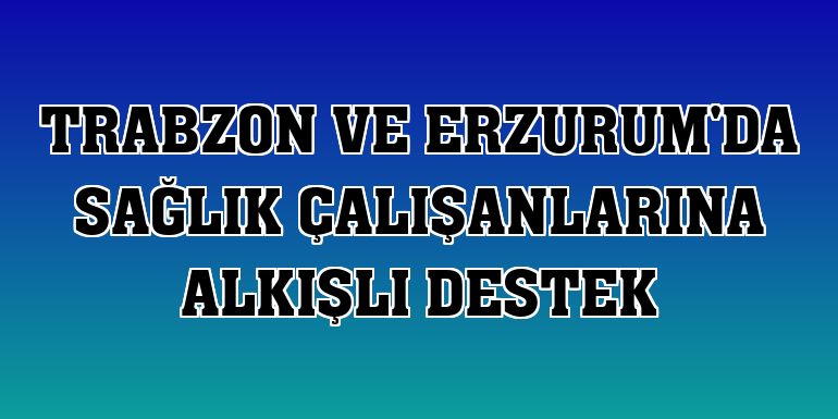 Trabzon ve Erzurum'da sağlık çalışanlarına alkışlı destek
