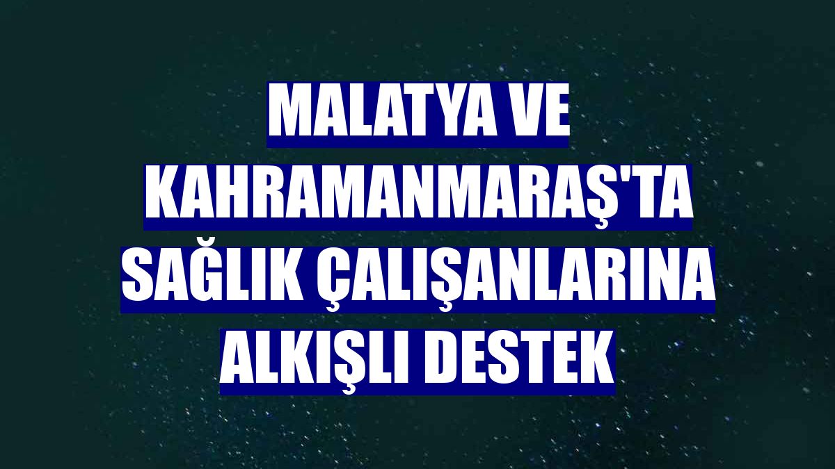 Malatya ve Kahramanmaraş'ta sağlık çalışanlarına alkışlı destek