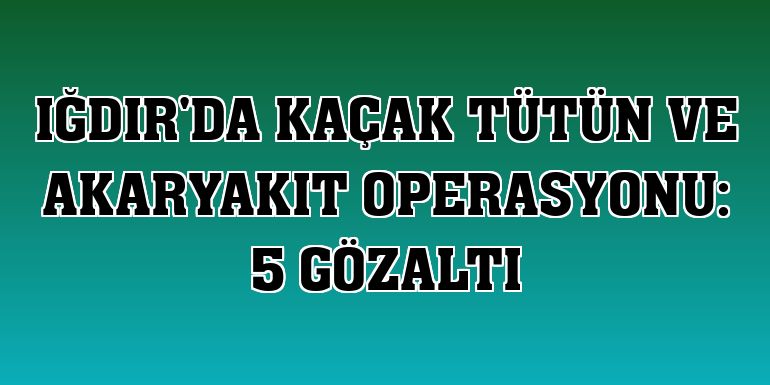 Iğdır'da kaçak tütün ve akaryakıt operasyonu: 5 gözaltı