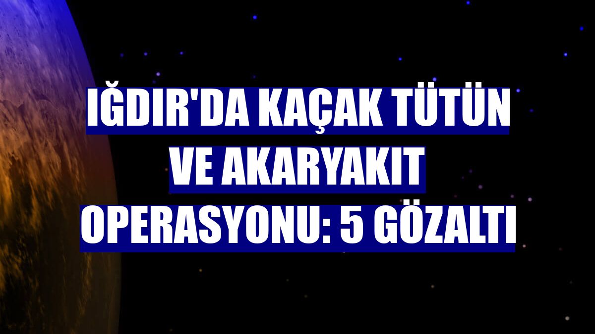 Iğdır'da kaçak tütün ve akaryakıt operasyonu: 5 gözaltı