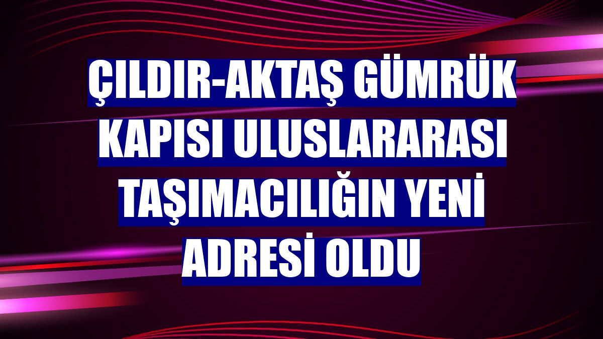 Çıldır-Aktaş Gümrük Kapısı uluslararası taşımacılığın yeni adresi oldu
