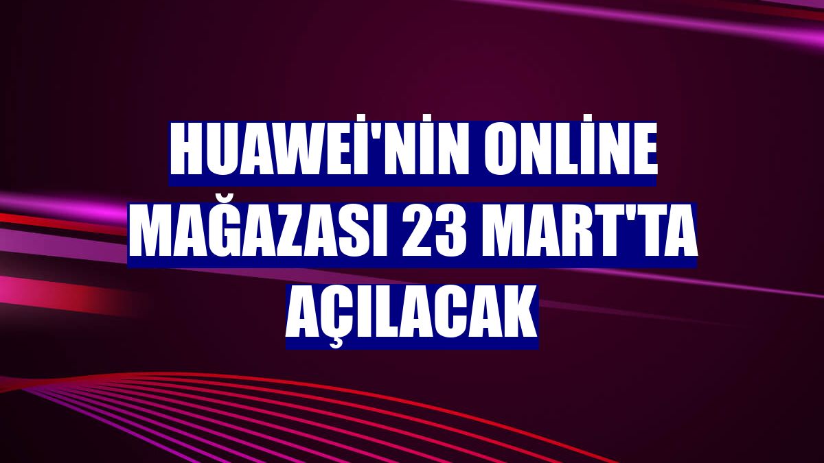 Huawei'nin online mağazası 23 Mart'ta açılacak