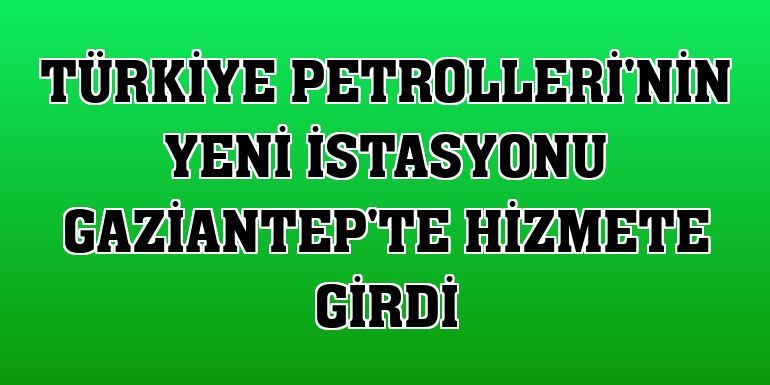 Türkiye Petrolleri'nin yeni istasyonu Gaziantep'te hizmete girdi