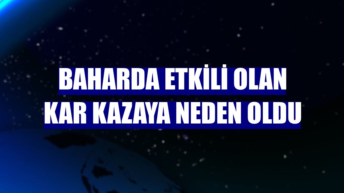 Baharda etkili olan kar kazaya neden oldu