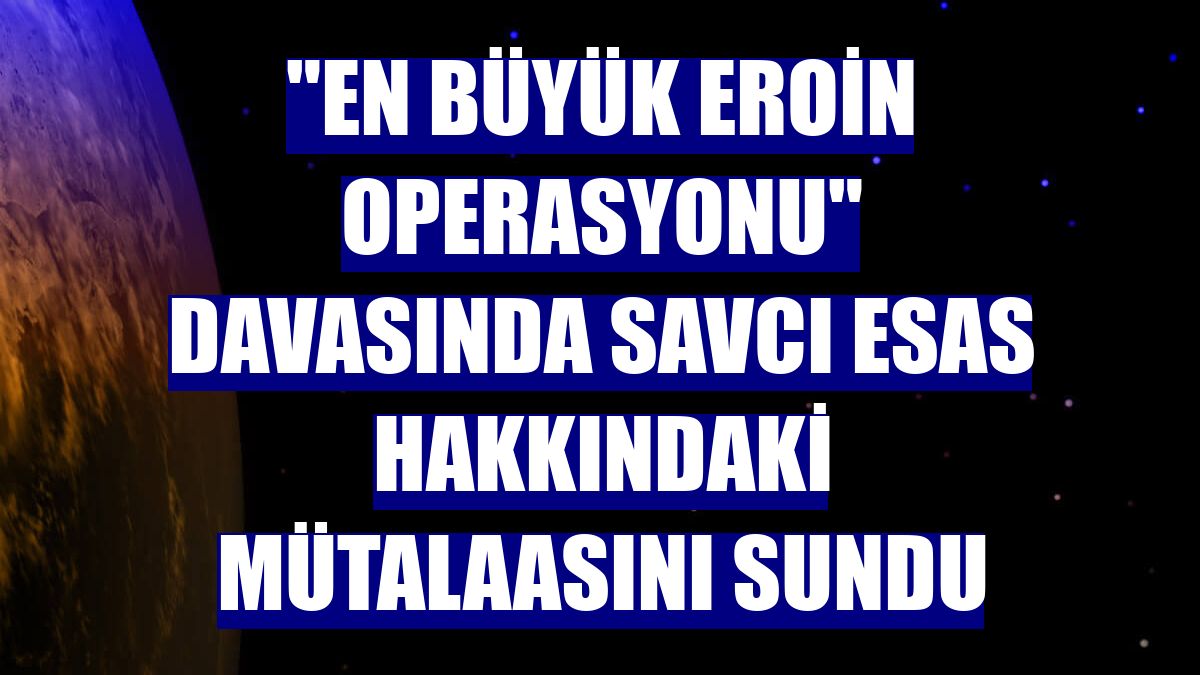 "En büyük eroin operasyonu" davasında savcı esas hakkındaki mütalaasını sundu