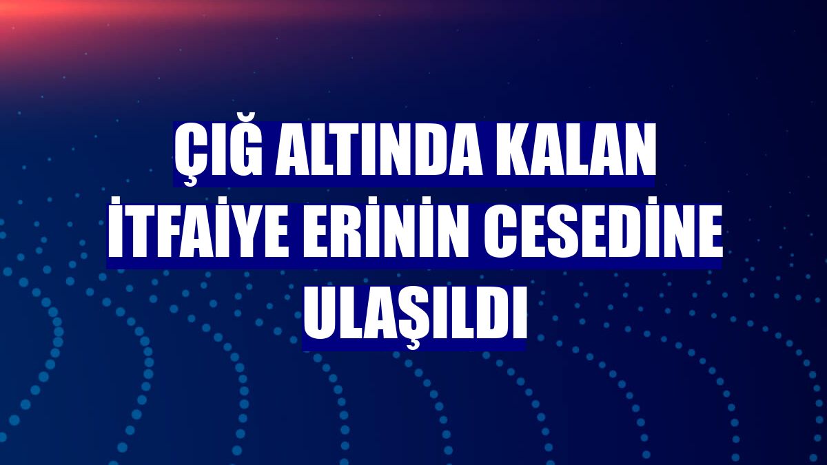 Çığ altında kalan itfaiye erinin cesedine ulaşıldı