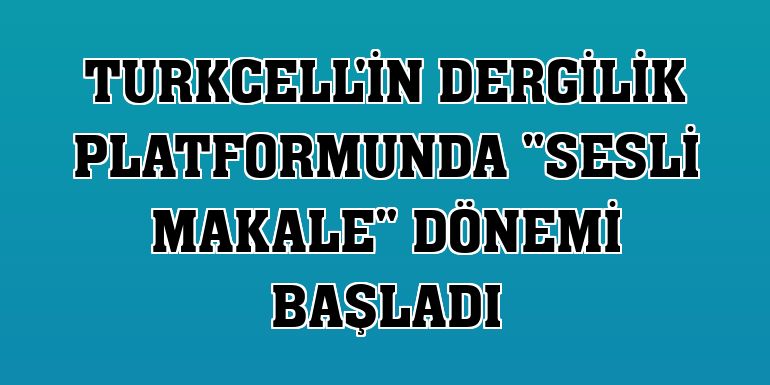Turkcell'in Dergilik platformunda 'Sesli Makale' dönemi başladı