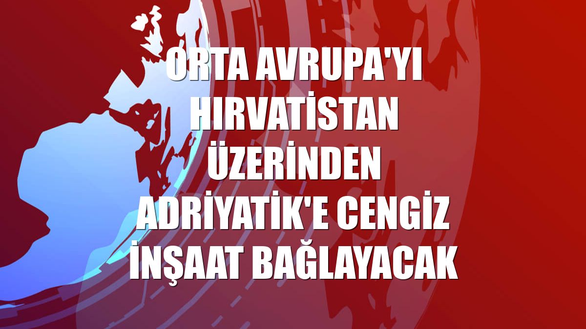 Orta Avrupa'yı Hırvatistan üzerinden Adriyatik'e Cengiz İnşaat bağlayacak