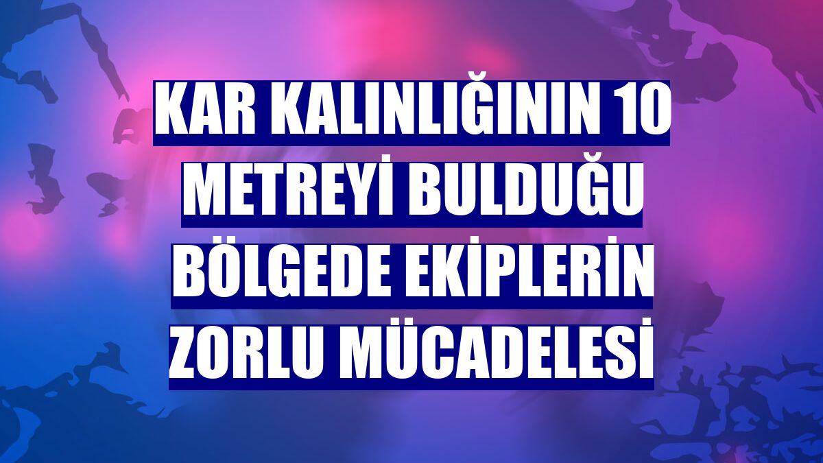 Kar kalınlığının 10 metreyi bulduğu bölgede ekiplerin zorlu mücadelesi