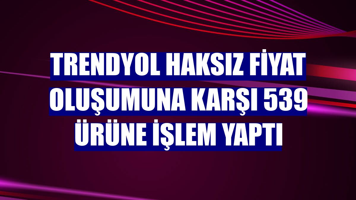 Trendyol haksız fiyat oluşumuna karşı 539 ürüne işlem yaptı
