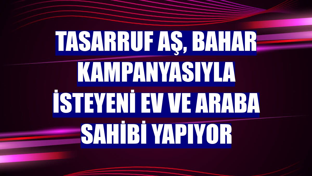 Tasarruf AŞ, Bahar Kampanyasıyla isteyeni ev ve araba sahibi yapıyor