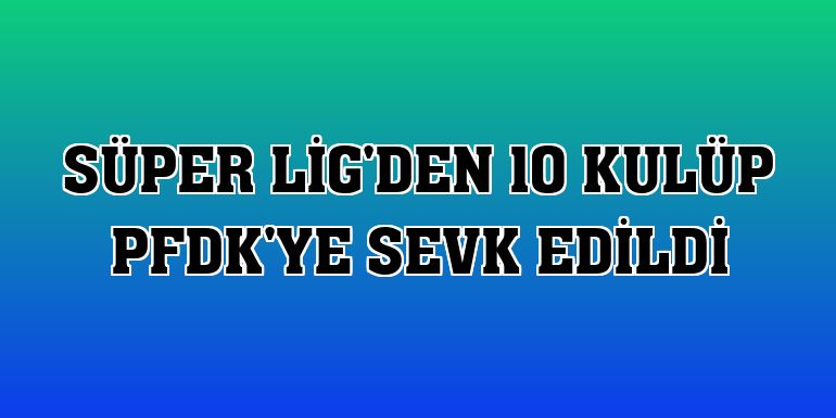 Süper Lig'den 10 kulüp PFDK'ye sevk edildi
