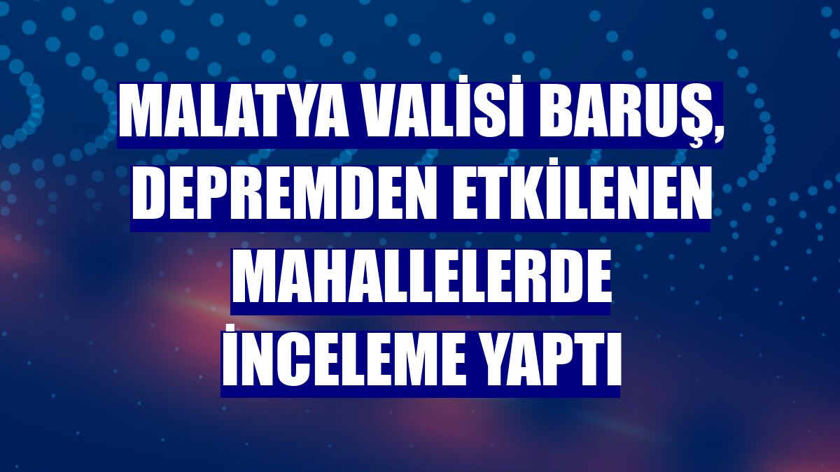 Malatya Valisi Baruş, depremden etkilenen mahallelerde inceleme yaptı