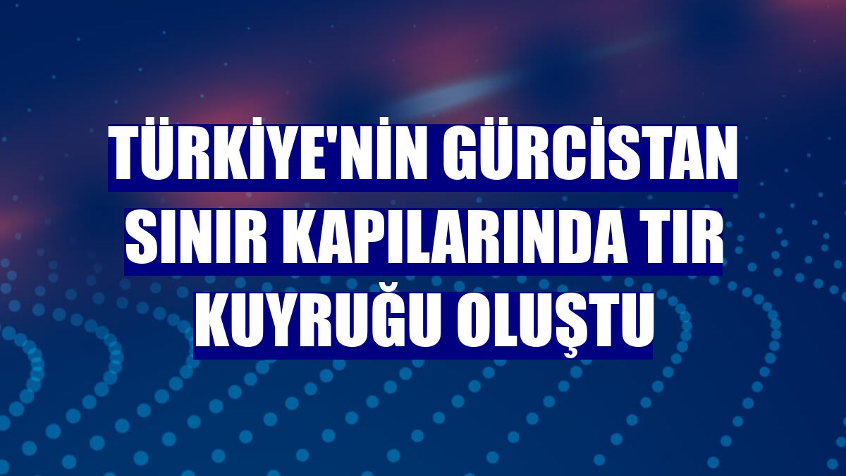 Türkiye'nin Gürcistan sınır kapılarında tır kuyruğu oluştu
