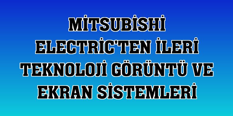 Mitsubishi Electric'ten ileri teknoloji görüntü ve ekran sistemleri