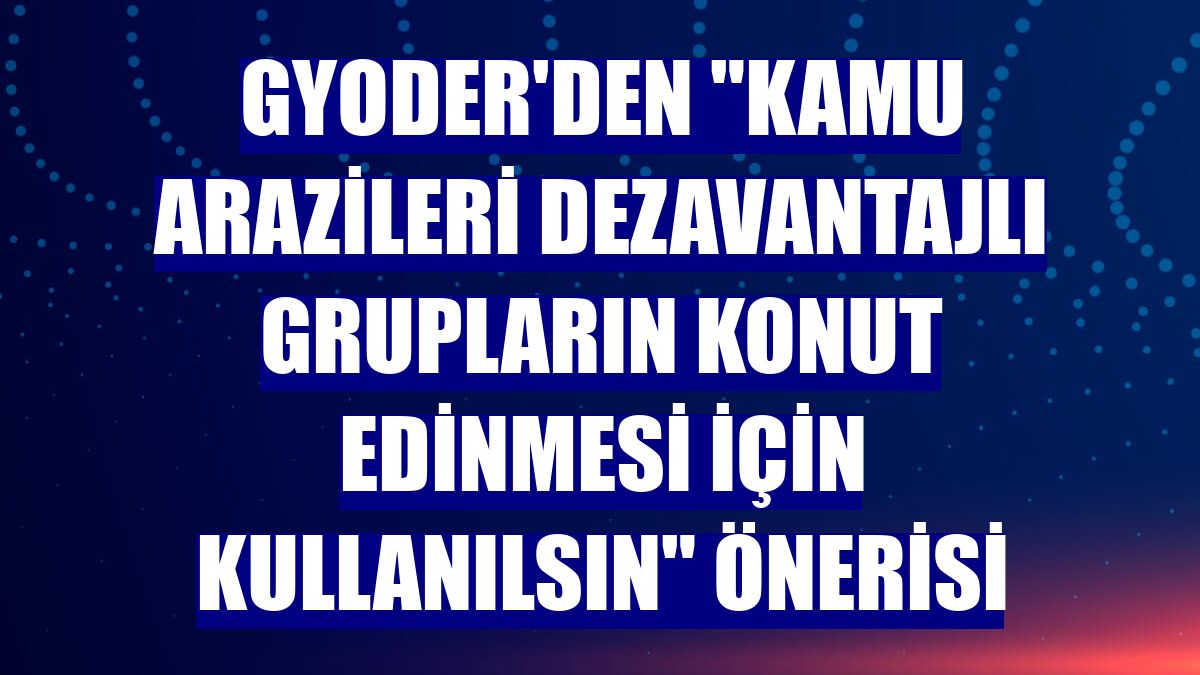 GYODER'den "Kamu arazileri dezavantajlı grupların konut edinmesi için kullanılsın" önerisi