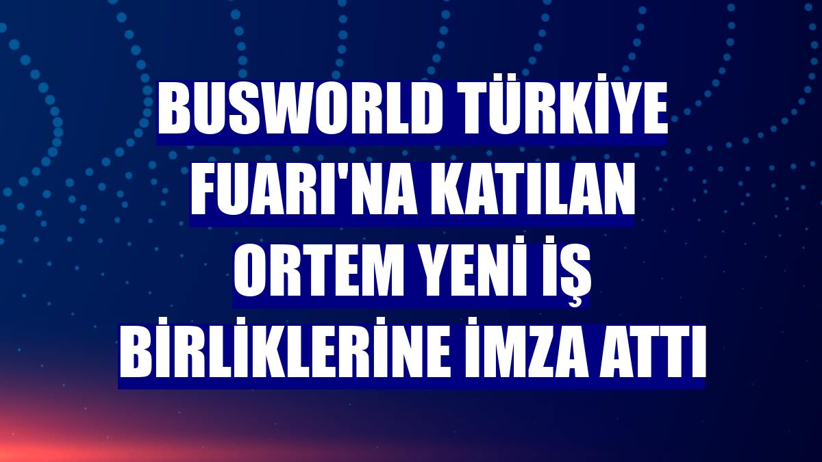 Busworld Türkiye Fuarı'na katılan ORTEM yeni iş birliklerine imza attı