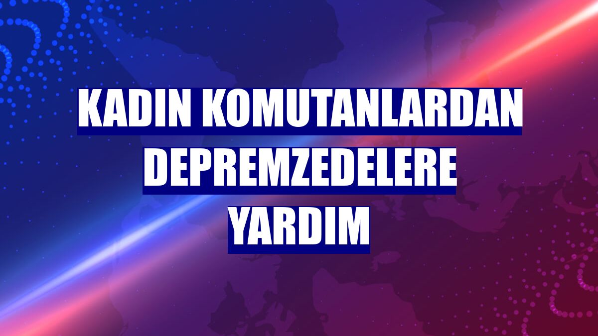 Kadın komutanlardan depremzedelere yardım