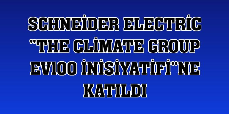 Schneider Electric 'The Climate Group EV100 İnisiyatifi'ne katıldı
