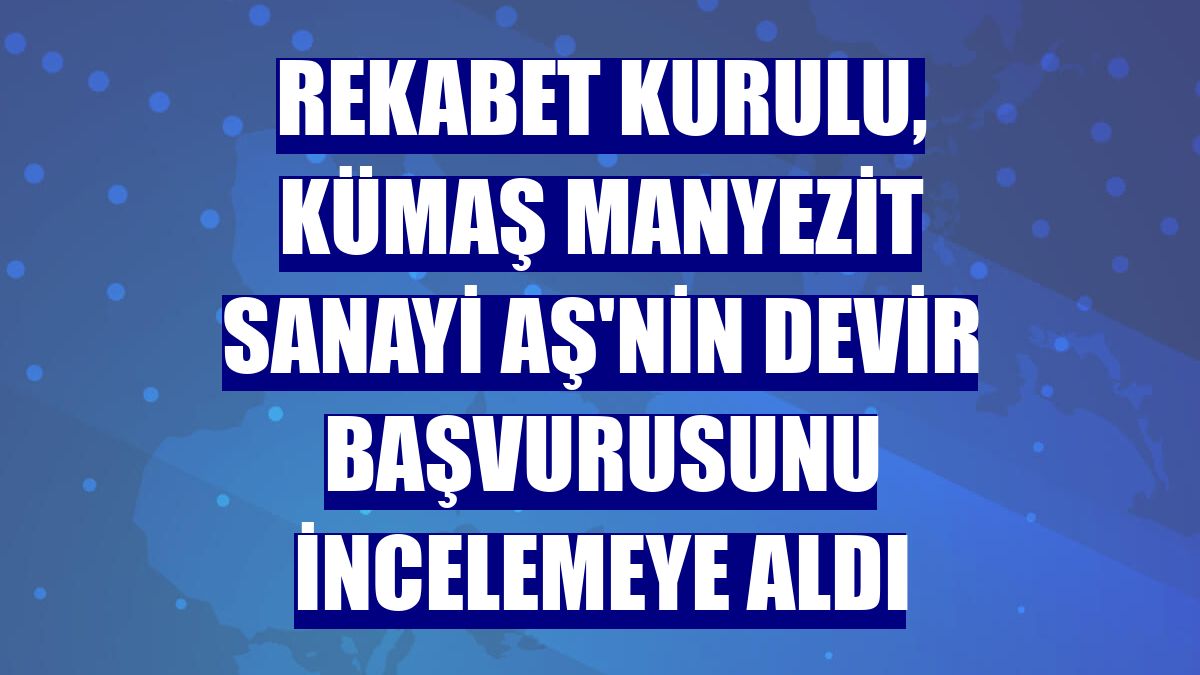 Rekabet Kurulu, Kümaş Manyezit Sanayi AŞ'nin devir başvurusunu incelemeye aldı