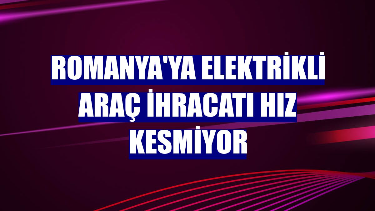 Romanya'ya elektrikli araç ihracatı hız kesmiyor