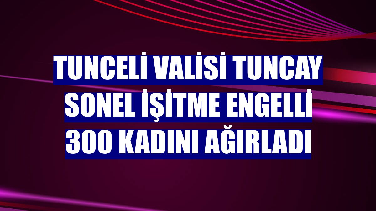 Tunceli Valisi Tuncay Sonel işitme engelli 300 kadını ağırladı
