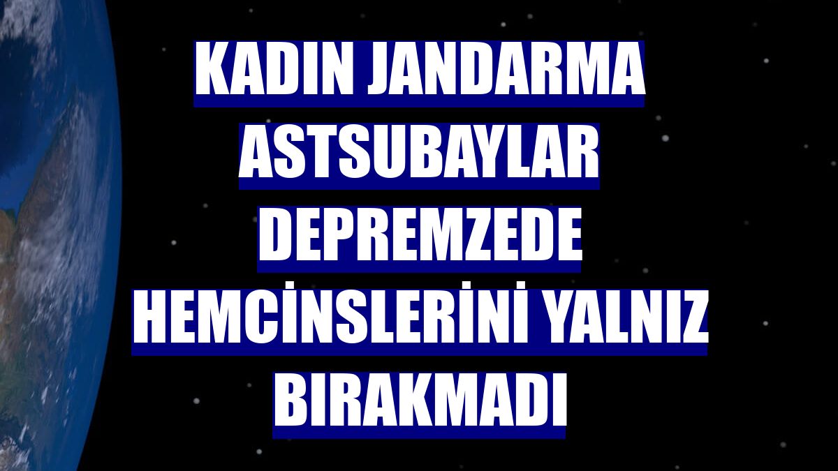Kadın jandarma astsubaylar depremzede hemcinslerini yalnız bırakmadı