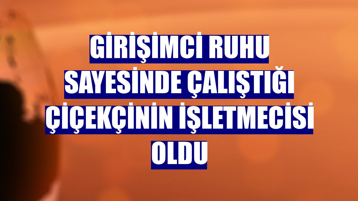 Girişimci ruhu sayesinde çalıştığı çiçekçinin işletmecisi oldu