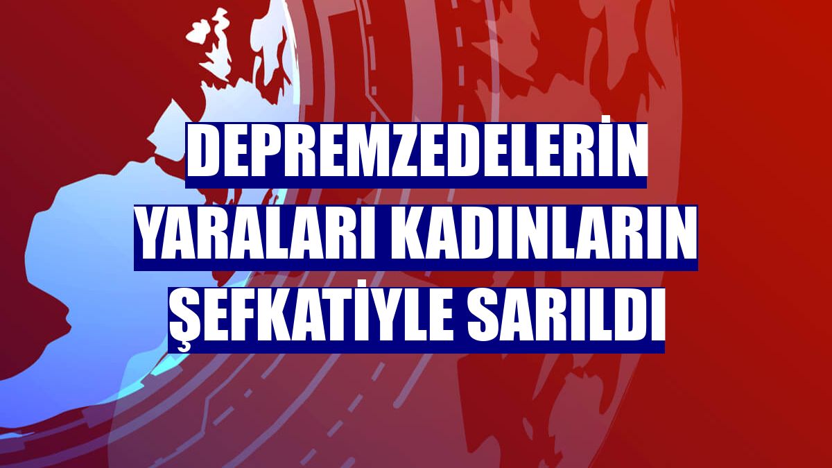 Depremzedelerin yaraları kadınların şefkatiyle sarıldı