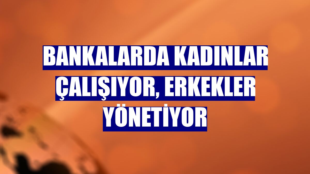 Bankalarda kadınlar çalışıyor, erkekler yönetiyor