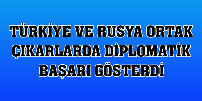 Türkiye ve Rusya ortak çıkarlarda diplomatik başarı gösterdi