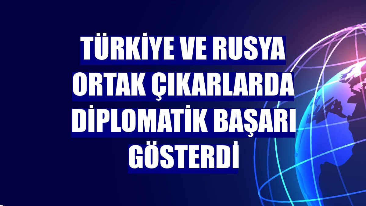 Türkiye ve Rusya ortak çıkarlarda diplomatik başarı gösterdi