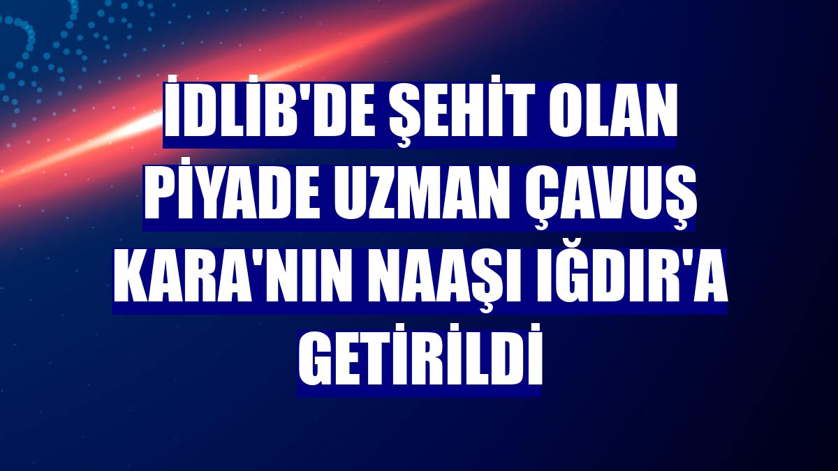 İdlib'de şehit olan Piyade Uzman Çavuş Kara'nın naaşı Iğdır'a getirildi