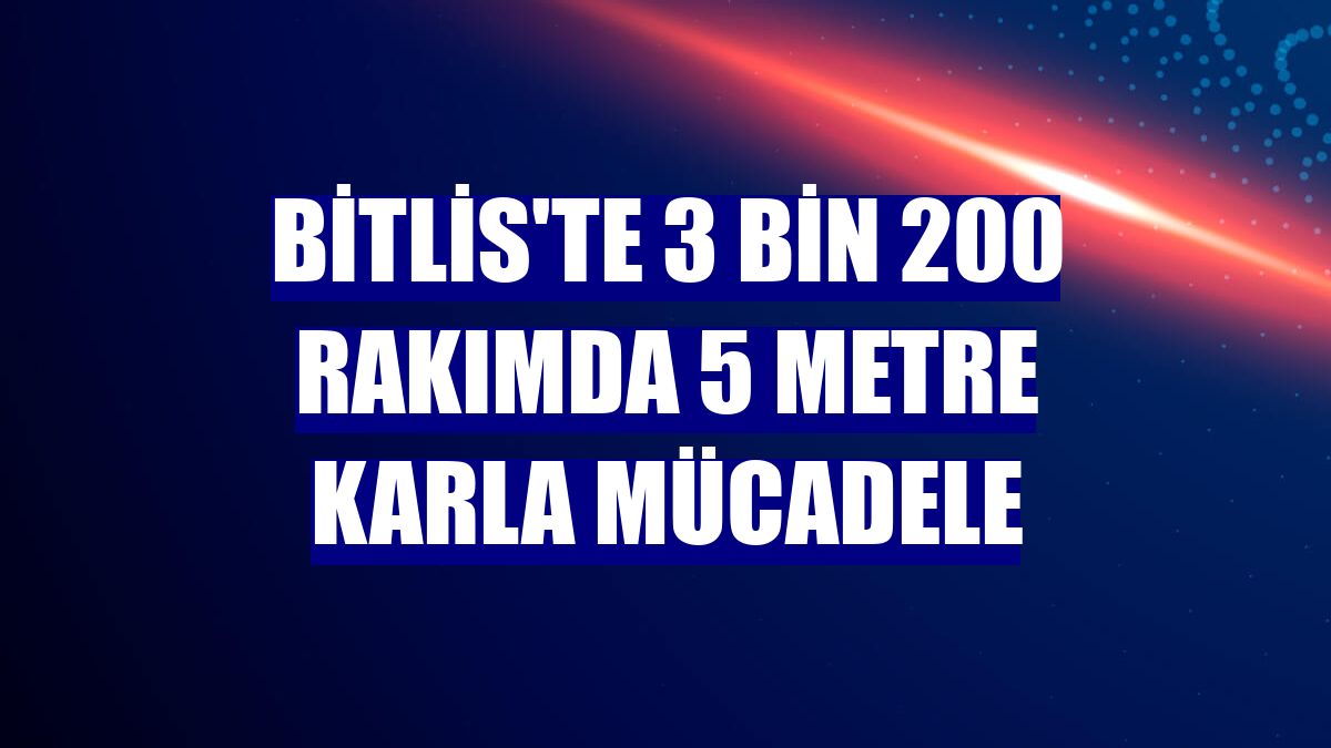 Bitlis'te 3 bin 200 rakımda 5 metre karla mücadele