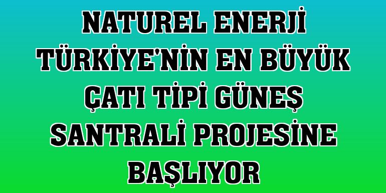 Naturel Enerji Türkiye'nin en büyük çatı tipi güneş santrali projesine başlıyor