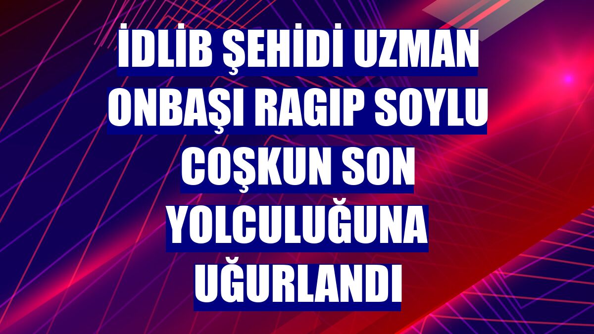 İdlib şehidi Uzman Onbaşı Ragıp Soylu Coşkun son yolculuğuna uğurlandı