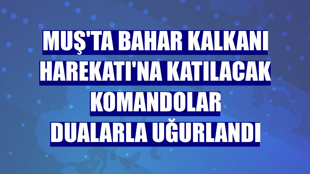 Muş'ta Bahar Kalkanı Harekatı'na katılacak komandolar dualarla uğurlandı