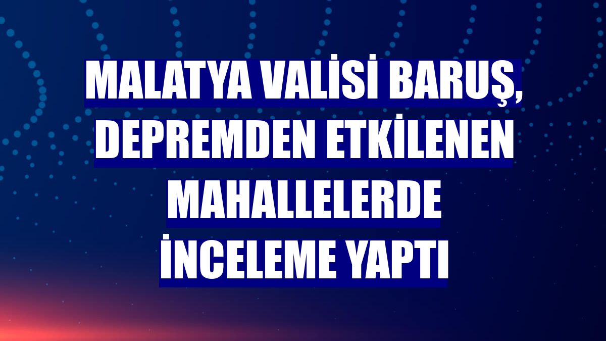Malatya Valisi Baruş, depremden etkilenen mahallelerde inceleme yaptı