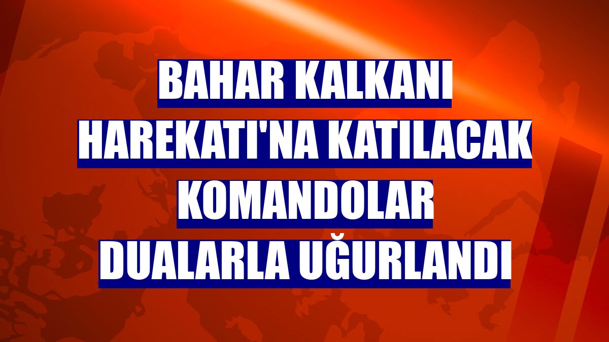 Bahar Kalkanı Harekatı'na katılacak komandolar dualarla uğurlandı