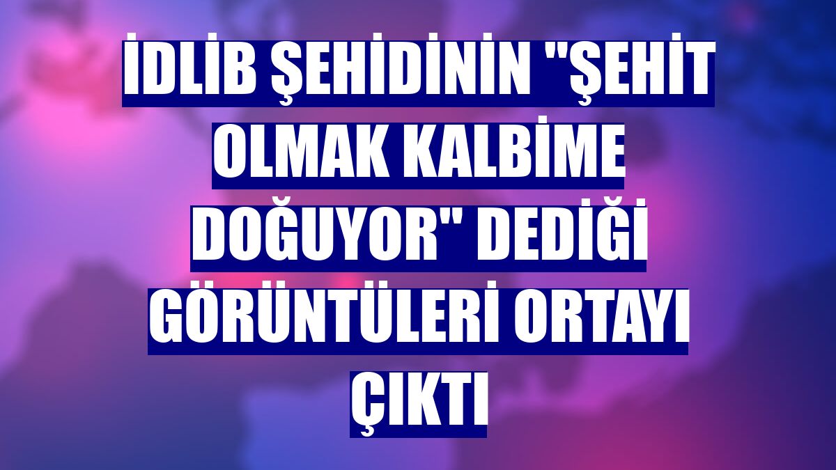 İdlib şehidinin 'Şehit olmak kalbime doğuyor' dediği görüntüleri ortayı çıktı