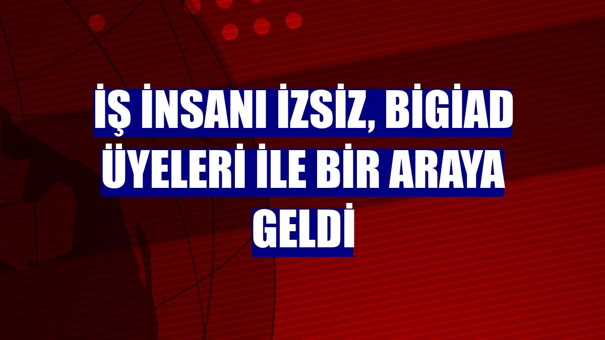 İş insanı İzsiz, BİGİAD üyeleri ile bir araya geldi