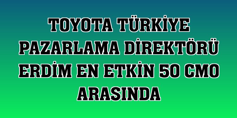 Toyota Türkiye Pazarlama Direktörü Erdim en etkin 50 CMO arasında