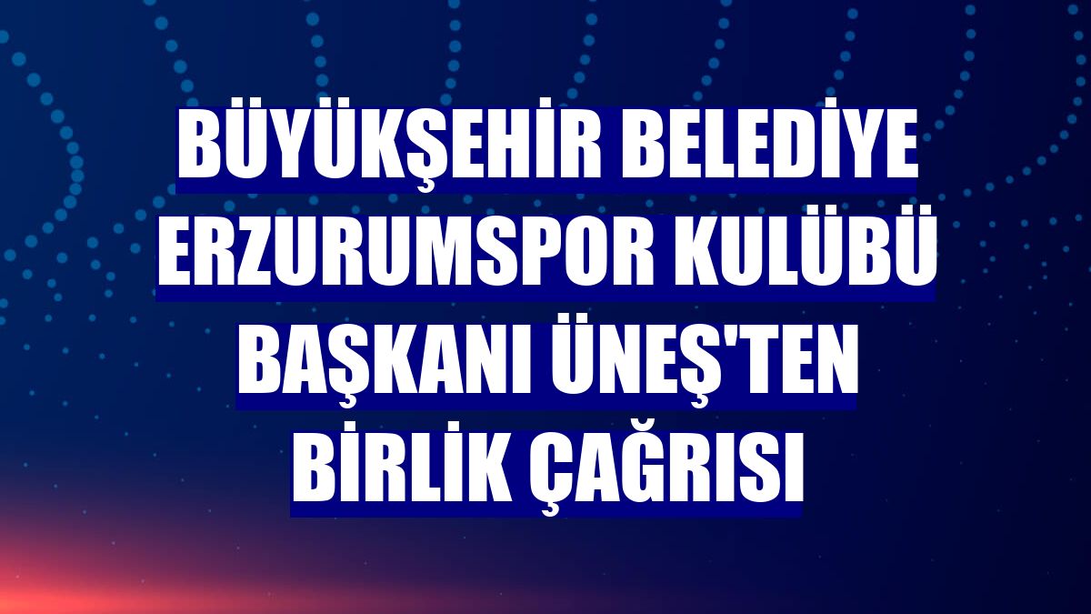 Büyükşehir Belediye Erzurumspor Kulübü Başkanı Üneş'ten birlik çağrısı