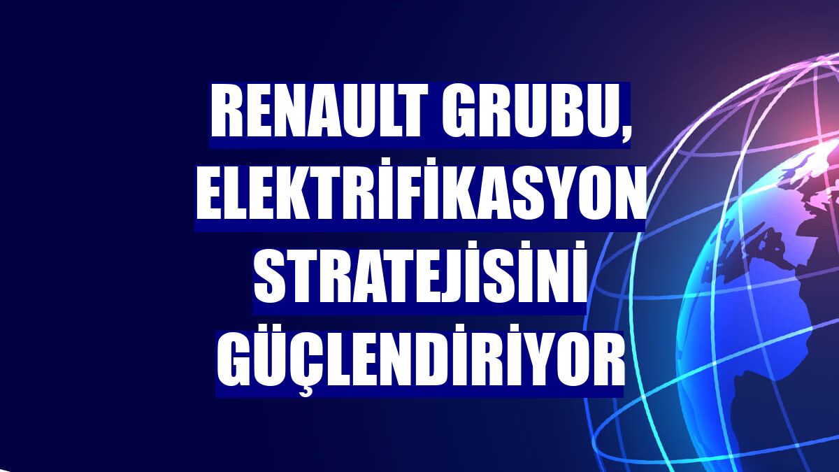 Renault Grubu, elektrifikasyon stratejisini güçlendiriyor