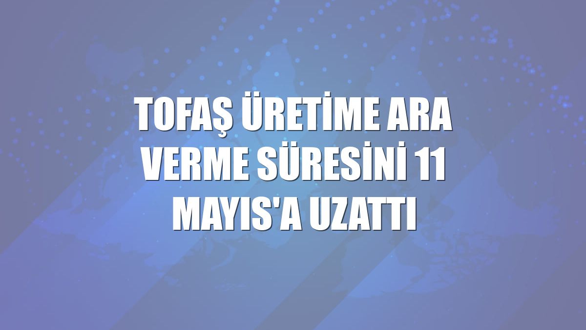 Tofaş üretime ara verme süresini 11 Mayıs'a uzattı