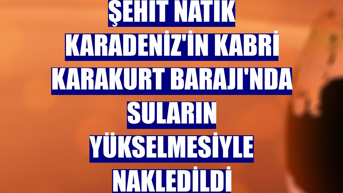 Şehit Natik Karadeniz'in kabri Karakurt Barajı'nda suların yükselmesiyle nakledildi