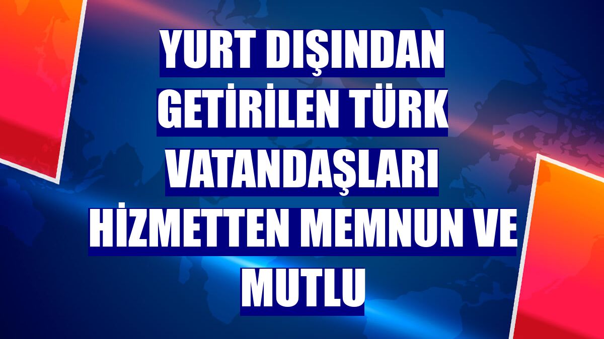 Yurt dışından getirilen Türk vatandaşları hizmetten memnun ve mutlu