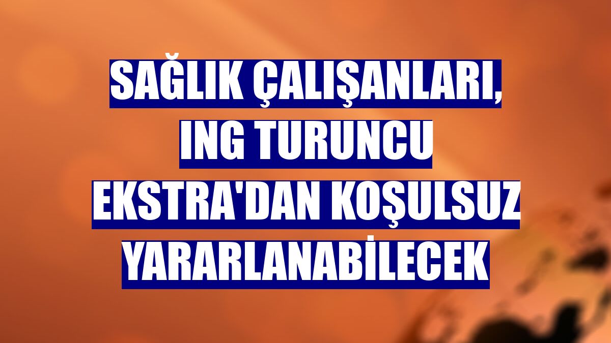 Sağlık çalışanları, ING Turuncu Ekstra'dan koşulsuz yararlanabilecek