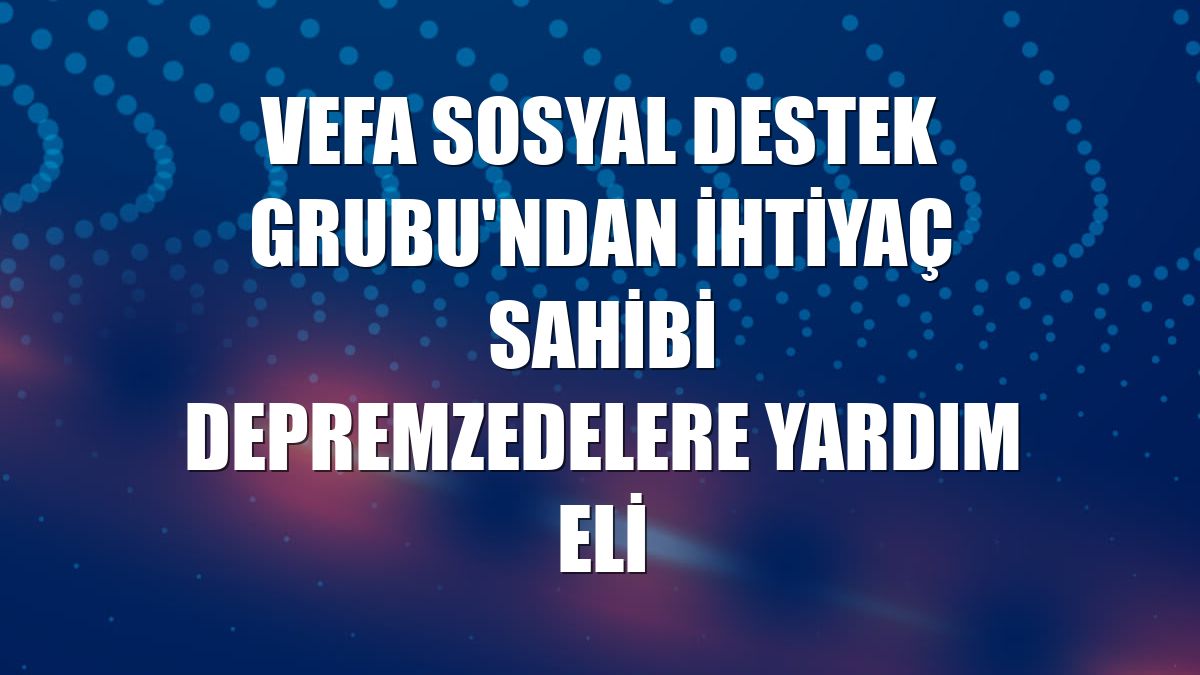 Vefa Sosyal Destek Grubu'ndan ihtiyaç sahibi depremzedelere yardım eli
